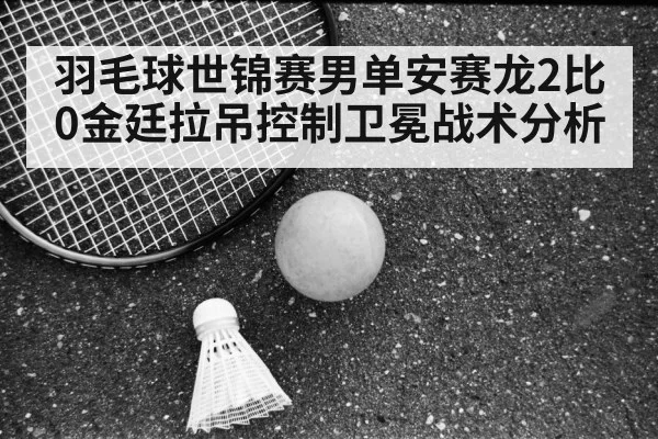 羽毛球世锦赛男单安赛龙2比0金廷拉吊控制卫冕战术分析