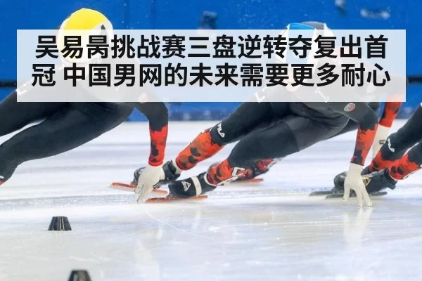 吴易昺挑战赛三盘逆转夺复出首冠 中国男网的未来需要更多耐心